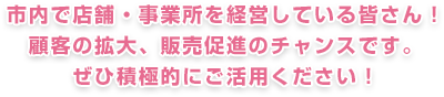 市内で店舗・事業所を経営している皆さん！顧客の拡大、販売促進のチャンスですぜひ積極的にご活用ください！